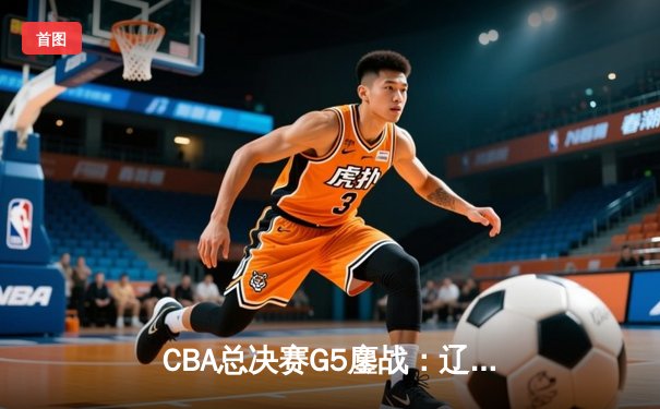 CBA总决赛G5鏖战：辽宁本钢加时逆转广东宏远 成功卫冕总冠军